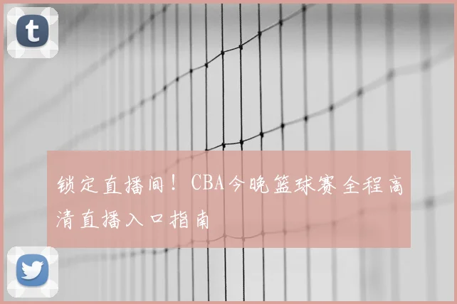 锁定直播间！CBA今晚篮球赛全程高清直播入口指南