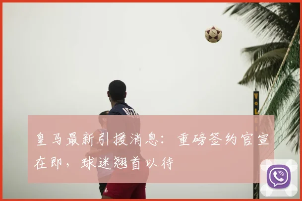 皇马最新引援消息：重磅签约官宣在即，球迷翘首以待