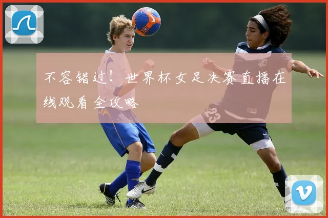 不容错过！世界杯女足决赛直播在线观看全攻略