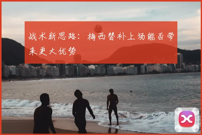 战术新思路：梅西替补上场能否带来更大优势