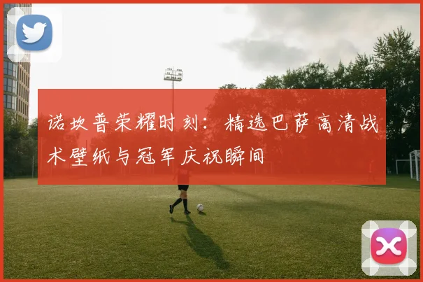 诺坎普荣耀时刻：精选巴萨高清战术壁纸与冠军庆祝瞬间