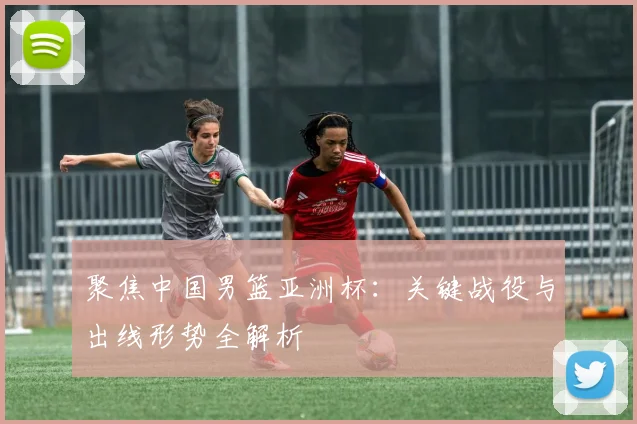 聚焦中国男篮亚洲杯：关键战役与出线形势全解析