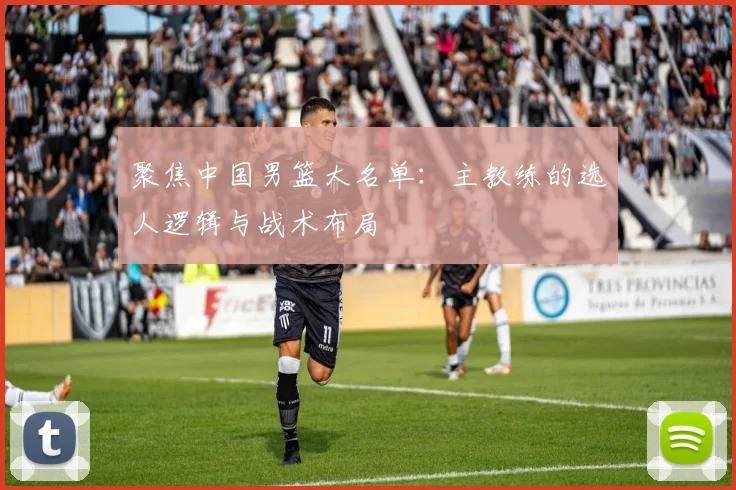 聚焦中国男篮大名单：主教练的选人逻辑与战术布局