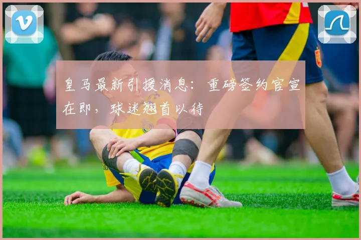 皇马最新引援消息：重磅签约官宣在即，球迷翘首以待