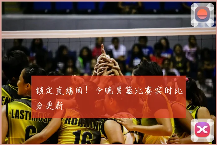 锁定直播间！今晚男篮比赛实时比分更新