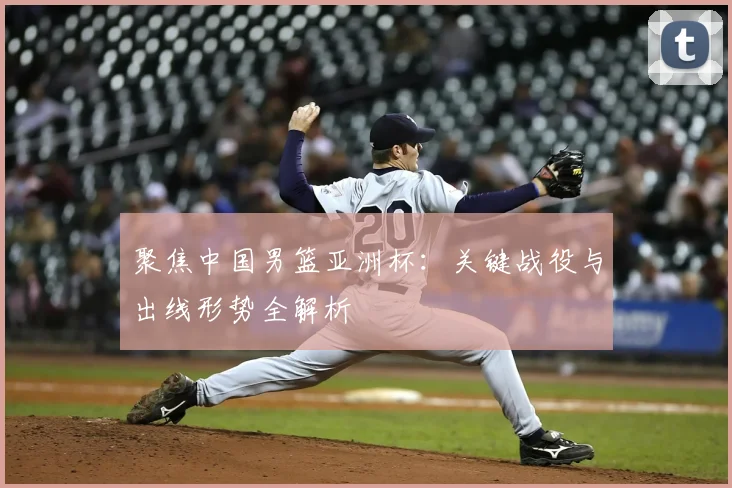 聚焦中国男篮亚洲杯：关键战役与出线形势全解析