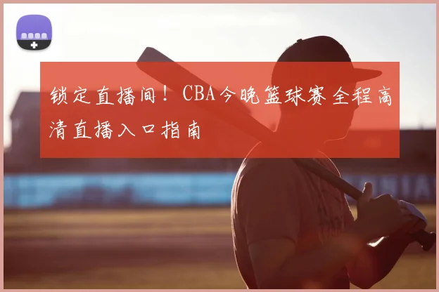 锁定直播间！CBA今晚篮球赛全程高清直播入口指南