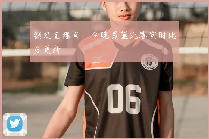 锁定直播间！今晚男篮比赛实时比分更新