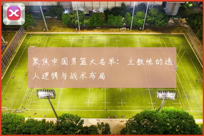 聚焦中国男篮大名单：主教练的选人逻辑与战术布局