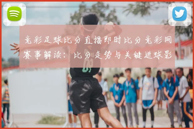 竞彩足球比分直播即时比分竞彩网赛事解读：比分走势与关键进球影响即时更新